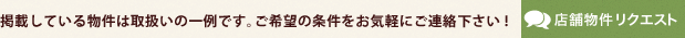 掲載している物件は取扱いの一例です。ご希望の条件をお気軽にご連絡下さい!店舗物件リクエスト